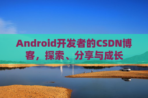Android开发者的CSDN博客,探索、分享与成长